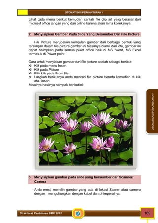 OTOMATISASI PERKANTORAN 1 
Direktorat Pembinaan SMK 2013 169 
OTOMATISASI PERKANTORAN 1 
Lihat pada menu berikut kemudian carilah file clip art yang berasal dari 
microsof office jangan yang dari online karena akan lama koneksinya. 
2. Menyisipkan Gambar Pada Slide Yang Bersumber Dari File Picture 
File Picture merupakan kumpulan gambar dari berbagai bentuk yang 
tersimpan dalam file picture gambar ini biasanya diamil dari foto, gambar ini 
dapat disimpkan pada semua paket office baik di MS. Word, MS Excel 
termasuk di Power point. 
Cara untuk menyipkan gambar dari file picture adalah sebagai berikut: 
 Klik poda menu Insert 
 Klik pada Picture 
 Pilih klik pada From file 
 Langkah berikutnya anda mencari file picture berada kemudian di klik 
atau insert 
Misalnya hasilnya nampak berikut ini: 
3. Menyisipkan gambar pada slide yang bersumber dari Scanner/ 
Camera 
Anda mesti memilih gambar yang ada di lokasi Scaner atau camera 
dengan menguhungkan dengan kabel dan phireperalnya. 
 