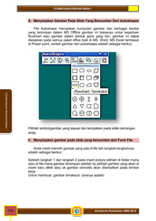 OTOMATISASI PERKANTORAN 1 
OTOMATISASI PERKANTORAN 1 
4. Menyisipkan Gambar Pada Slide Yang Bersumber Dari Autoshapes 
File Autoshape merupakan kumpulan gambar dari berbagai bentuk 
yang tersimpan dalam MS Offfice gambar ini biasanya untuk keperluan 
flowchart atau gambar dalam bentuk garis yang lain, gambar ini dapat 
disisipkan pada semua paket office baik di MS. Word, MS Excel termasuk 
di Power point, contoh gambar dari autoshapes adalah sebagai berikut: 
Pilihlah simbol/gambar yang sesuai dan tempatkan pada slide rancangan 
anda. 
5. Menyisipkan gambar pada slide yang bersumber dari Form File 
Anda mesti memilih gambar yang ada di file lain langkah-langkahnya 
adalah sebagai berikut : 
Setelah langkah 1 dan langkah 2 pada insert picture pilihlah di folder mana 
atau di file mana gambar tersimpan setelah itu pilihlah gambar yang akan di 
insert baru diklik atau ok gambar otomatis akan ditampilkan pada lembar 
kerja 
Untuk membuat gambar dimaksud caranya adalah: 
170 Direktorat Pembinaan SMK 2013 
 