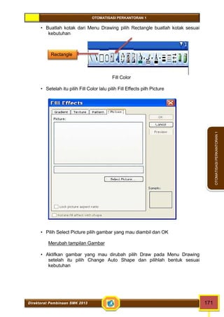 OTOMATISASI PERKANTORAN 1 
Rectangle 
Direktorat Pembinaan SMK 2013 171 
OTOMATISASI PERKANTORAN 1 
 Buatlah kotak dari Menu Drawing pilih Rectangle buatlah kotak sesuai 
kebutuhan 
Fill Color 
 Setelah itu pilih Fill Color lalu pilih Fill Effects pilh Picture 
 Pilih Select Picture pilih gambar yang mau diambil dan OK 
Merubah tampilan Gambar 
 Aktifkan gambar yang mau dirubah pilih Draw pada Menu Drawing 
setelah itu pilih Change Auto Shape dan pilihlah bentuk sesuai 
kebutuhan 
 