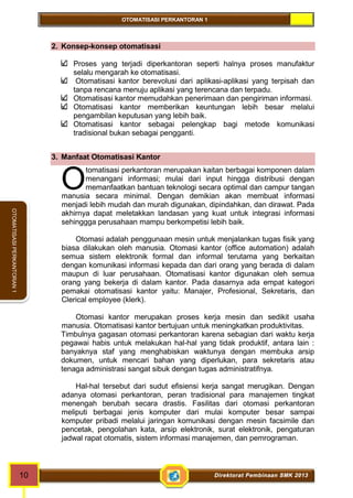 OTOMATISASI PERKANTORAN 1 
O 
10 Direktorat Pembinaan SMK 2013 
OTOMATISASI PERKANTORAN 1 
2. Konsep-konsep otomatisasi 
Proses yang terjadi diperkantoran seperti halnya proses manufaktur 
selalu mengarah ke otomatisasi. 
Otomatisasi kantor berevolusi dari aplikasi-aplikasi yang terpisah dan 
tanpa rencana menuju aplikasi yang terencana dan terpadu. 
Otomatisasi kantor memudahkan penerimaan dan pengiriman informasi. 
Otomatisasi kantor memberikan keuntungan lebih besar melalui 
pengambilan keputusan yang lebih baik. 
Otomatisasi kantor sebagai pelengkap bagi metode komunikasi 
tradisional bukan sebagai pengganti. 
3. Manfaat Otomatisasi Kantor 
tomatisasi perkantoran merupakan kaitan berbagai komponen dalam 
menangani informasi; mulai dari input hingga distribusi dengan 
memanfaatkan bantuan teknologi secara optimal dan campur tangan 
manusia secara minimal. Dengan demikian akan membuat informasi 
menjadi lebih mudah dan murah digunakan, dipindahkan, dan dirawat. Pada 
akhirnya dapat meletakkan landasan yang kuat untuk integrasi informasi 
sehinggga perusahaan mampu berkompetisi lebih baik. 
Otomasi adalah penggunaan mesin untuk menjalankan tugas fisik yang 
biasa dilakukan oleh manusia. Otomasi kantor (office automation) adalah 
semua sistem elektronik formal dan informal terutama yang berkaitan 
dengan komunikasi informasi kepada dan dari orang yang berada di dalam 
maupun di luar perusahaan. Otomatisasi kantor digunakan oleh semua 
orang yang bekerja di dalam kantor. Pada dasarnya ada empat kategori 
pemakai otomatisasi kantor yaitu: Manajer, Profesional, Sekretaris, dan 
Clerical employee (klerk). 
Otomasi kantor merupakan proses kerja mesin dan sedikit usaha 
manusia. Otomatisasi kantor bertujuan untuk meningkatkan produktivitas. 
Timbulnya gagasan otomasi perkantoran karena sebagian dari waktu kerja 
pegawai habis untuk melakukan hal-hal yang tidak produktif, antara lain : 
banyaknya staf yang menghabiskan waktunya dengan membuka arsip 
dokumen, untuk mencari bahan yang diperlukan, para sekretaris atau 
tenaga administrasi sangat sibuk dengan tugas administratifnya. 
Hal-hal tersebut dari sudut efisiensi kerja sangat merugikan. Dengan 
adanya otomasi perkantoran, peran tradisional para manajemen tingkat 
menengah berubah secara drastis. Fasilitas dari otomasi perkantoran 
meliputi berbagai jenis komputer dari mulai komputer besar sampai 
komputer pribadi melalui jaringan komunikasi dengan mesin facsimile dan 
pencetak, pengolahan kata, arsip elektronik, surat elektronik, pengaturan 
jadwal rapat otomatis, sistem informasi manajemen, dan pemrograman. 
 