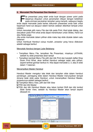 OTOMATISASI PERKANTORAN 1 
OTOMATISASI PERKANTORAN 1 
6. Mencetak File Persentasi Dan Handout 
ile presentasi yang telah anda buat dengan power point pada 
dasarnya ditujukan untuk penampilan dilayar dengan kelebihan 
pada animasi perubahan tampilan yang menarik, walaupun begitu 
F 
anda dapat mencetak pada kertas dokumen presentasi anda baik untuk 
keperluan hand out ataupun dalam bentuk cetakan diberikan tempat untuk 
catatan. 
Untuk mencetak pilih menu File dan klik pada Print, lihat kotak dialog, dan 
sesuaikan pada Print what anda dapat menentukan untuk Slides, Hand out 
atau Notes page. 
Jika anda mencetak dalam pilihan slide maka tiap slide dicetak dalam satu 
halaman 
Untuk membuat Handout cukup mudah, prosedur yang harus dilakukan 
adalah sebagai berikut 
Mencetak Handout dengan Latar Belakang 
 Tampilkan Menu File, tampilkan file Presentasi, misalnya LATIHAN, 
setelah itu slide presentasi akan tampil 
 Tampilkan kembali Menu File pilih dan klik Print dan bukalah daftar Drop 
Down Print What, akan terlihat Handout sebagai salah satu pilihan, 
seperti terlihat gambar berikut ini. Kita dapat mencetak 2, 3, atau 6 slide 
dalam 1 halaman 
Menampilkan Master Handout 
Handout Master mengatur tata letak dan tampilan slide dalam handout 
pendengar, pemegang slide dalam Handout Master menunjukkan tempat 
dimana letak slide pada Handout, untuk menampilkan Handout Master, 
prosedurnya adalah sebagai berikut : 
Tampilkan Menu View, pilih dan klik View 
Pilih dan klik Master 
Pilih dan klik Handout Master atau tekan tombol Shift dan klik tombol 
Slide Sorter View, setelah itu Handout Master akan tampil seperti 
dibawah ini: 
. 
172 Direktorat Pembinaan SMK 2013 
 