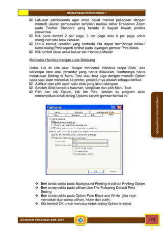 OTOMATISASI PERKANTORAN 1 
Direktorat Pembinaan SMK 2013 173 
OTOMATISASI PERKANTORAN 1 
Lakukan pembesaran agar anda dapat melihat pekerjaan dengan 
memilih ukuran pembesaran tampilan melalui daftar Dropdown Zoom 
pada Toolbar Standard yang berada di bagian bawah jendela 
presentasi 
Klik pada tombol 2 per page, 3 per page atau 6 per page untuk 
mengubah tata letak cetakan 
Untuk bentuk cetakan yang berbeda kita dapat memilihnya melalui 
kotak dialog Print seperti terlihat pada tayangan gambar Print diatas 
Klik tombol close untuk keluar dari Handout Master 
Mencetak Handout dengan Latar Belakang 
Untuk kali ini kita akan belajar mencetak Handout tanpa Slide, ada 
beberapa cara atau prosedur yang harus dilakukan, diantaranya harus 
melakukan Setting di Menu Tool atau bisa juga dengan memilih Option 
pada saat akan mencetak ke printer, prosedurnya adalah sebagai berikut : 
Aktifkan dan pilih salah satu slide yang akan ditangani 
Setelah Slide tampil di halaman, tampilkan dan pilih Menu Tool 
Pilih dan klik Option, klik tab Print, setelah itu program akan 
menampilkan kotak dialog Options seperti gambar berikut ini: 
 Beri tanda ceklis pada Background Printing di pilihan Printing Option 
 Beri tanda ceklis pada pilihan Use The Following Default Print 
Setting 
 Beri tanda ceklis pada Option Pure Black and White (jika ingin 
mencetak dua warna pilihan, hitam dan putih) 
 Klik tombol OK untuk menutup kotak dialog Option tersebut. 
 