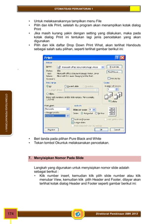 OTOMATISASI PERKANTORAN 1 
OTOMATISASI PERKANTORAN 1 
 Untuk melaksanakannya tampilkan menu File 
 Pilih dan klik Print, setelah itu program akan menampilkan kotak dialog 
Print 
 Jika masih kurang yakin dengan setting yang dilakukan, maka pada 
kotak dialog Print ini tentukan lagi jenis pencetakan yang akan 
digunakan 
 Pilih dan klik daftar Drop Down Print What, akan terlihat Handouts 
sebagai salah satu pilihan, seperti terlihat gambar berikut ini: 
. 
 Beri tanda pada pilihan Pure Black and White 
 Tekan tombol Okuntuk melaksanakan pencetakan. 
7. Menyisipkan Nomor Pada Slide 
Langkah yang digunakan untuk menyisipkan nomor slide adalah 
sebagai berikut : 
 Klik number insert, kemudian klik pilih slide number atau klik 
menubar View, kemudian klik pilih Header and Footer, dilayar akan 
terlihat kotak dialog Header and Footer seperti gambar berikut ini: 
174 Direktorat Pembinaan SMK 2013 
 