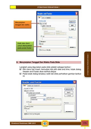OTOMATISASI PERKANTORAN 1 
Menyisipkan 
tanggal dan waktu 
Ketik teks disini 
untuk ditempatkan 
pada posisi footer 
Direktorat Pembinaan SMK 2013 175 
OTOMATISASI PERKANTORAN 1 
8. Menyisipkan Tanggal Dan Waktu Pada Slide 
Langkah yang digunakan pada slide adalah sebagai berikut : 
Klik menu bar Insert, kemudian klik pilih date and time, kotak dialog 
Header and Footer akan terlihat dilayar 
Pada kotak dialog tersebut, ketik tab slide perhatikan gambar berikut 
ini 
 