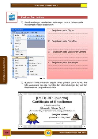 OTOMATISASI PERKANTORAN 1 
OTOMATISASI PERKANTORAN 1 
c. Evaluasi Dan Latihan 
1) Jelaskan dengan memberikan keterangan berupa catatan pada 
menu Insert Picture dibawah ini 
1) Penjelasan pada Clip art 
………………………………………………... 
………………………………………………... 
………………………………………………... 
2) Penjelasan pada From File 
………………………………………………... 
………………………………………………... 
………………………………………………... 
3) Penjelasan pada Scanner or Camera 
………………………………………………... 
………………………………………………... 
………………………………………………... 
4) Penjelasan pada Autoshape 
………………………………………………... 
………………………………………………... 
………………………………………………... 
2) Buatlah 4 slide presentasi degan fariasi gambar dari Clip Art, File 
foto, Autoshape dan jika mungkin dari internet dengan Lay out dan 
desain sesuai dengan kreasi anda 
176 Direktorat Pembinaan SMK 2013 
 