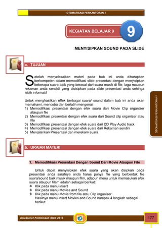 OTOMATISASI PERKANTORAN 1 
Direktorat Pembinaan SMK 2013 177 
OTOMATISASI PERKANTORAN 1 
KEGIATAN BELAJAR 9 9 
MENYISIPKAN SOUND PADA SLIDE 
a. TUJUAN 
etelah menyelesaikan materi pada bab ini anda diharapkan 
berkompeten dalam memodifikasi slide presentasi dengan menyisipkan 
beberapa suara baik yang berasal dari suara musik di file, lagu maupun 
rekaman anda sendidi yang disisipkan pada slide presentasi anda sehinga 
lebih informatif 
Untuk menghasilkan effek berbagai suara/ sound dalam bab ini anda akan 
memahami, mencoba dan berlatih mengenai: 
1) Memodifikasi presentasi dengan efek suara dari Movie Clip organizer 
ataupun file 
2) Memodifikasi presentasi dengan efek suara dari Sound clip organizer atau 
file 
3) Memodifikasi presentasi dengan efek suara dari CD Play Audio track 
4) Memodifikasi presentasi dengan efek suara dari Rekaman sendiri 
5) Menjalankan Presentasi dan merekam suara 
b. URAIAN MATERI 
1. Memodifikasi Presentasi Dengan Sound Dari Movie Ataupun File 
Untuk dapat menyisipkan efek suara yang akan disipkan pada 
presentasi anda saratnya anda harus punya file yang berbentuk file 
suara/sound baik musik maupun film, adapun menu untuk memasukan efek 
suara ataupun filam adalah sebagai berikut: 
 Klik pada menu insert 
 Klik pada menu Movies and Sound 
 Klik pada menu Movie from file atau Clip organiser 
Hasilnya menu insert Movies and Sound nampak 4 langkah sebagai 
berikut: 
S 
 