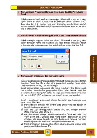 OTOMATISASI PERKANTORAN 1 
Direktorat Pembinaan SMK 2013 179 
OTOMATISASI PERKANTORAN 1 
3. Memodifikasi Presentasi Dengan Efek Suara Dari Cd Play Audio 
Track 
Lakukan empat langkah di atas sesuaikan pilihan efek suara yang akan 
dipilih tentukan lokasi sumber suara CD Player berada apakah di CD 
Drve atau dari fil di Hardisk yang akan di sisipkan dan tentukan apakah 
secara otomatis akan berbunyi jika presentasi di buka ataukah berbunyi 
jika di lakukan klik. 
4. Memodifikasi Presentasi Dengan Efek Suara Dari Rekaman Sendiri 
Lakukan empat langkah diatas sesuaikan pilihan efek suara yang akan 
dipilih tentukan nama file rekaman klik pada tombol lingkaran merah 
untuk memulai rekaman suara jika sudah selesai tekan stop dan OK 
5. Menjalankan presentasi dan merekam suara 
Tugas yang harus dikerjakan adalah membuat slide presentasi dengan 
tampilan Presentasi Show dan slide presentasi tersebut harus diatur 
dengan fasilitas Timing, dan sebagainya. 
Untuk menampilkan presentasi kita harus gunakan Slide Show untuk 
menampilkan seluruh slide yang sudah dibuat dalam bentuk presentasi 
elektronik dilayar komputer, selain itu juga bisa menambahkan fasilitas 
lain seperti OHP, LCD untuh mempercanggih presentasi tersebut. 
Untuk menjalankan presentasi dilayar komputer ada beberapa cara 
yang dapat dilakukan : 
Dari slide aktif pilih dan klik tombol Slide Show yang ada dipojok kiri 
bawah jendela power point 
Atau bisa juga menggunakan pilihan lain, yaitu dengan memilih 
Menu View lalu Slide Show (F5) 
Cara lain adalah dengan memilih Menu Slide Show, kemudian pilih 
View Show (F5). Setelah slide yang dipilih ditampilkan di layar 
monitor, kita dapat beralih ke slide berikutnya dengan menekan 
tombol Space Bar, enter atau mengeklik tombol mouse. 
Untuk mengakhiri tampilan slide show dan kembali ke lembar kerja 
power point tekan tombol Esc. 
 