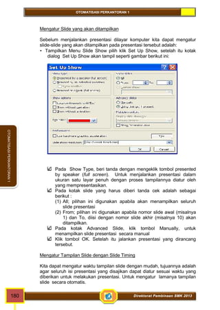 OTOMATISASI PERKANTORAN 1 
OTOMATISASI PERKANTORAN 1 
Mengatur Slide yang akan ditampilkan 
Sebelum menjalankan presentasi dilayar komputer kita dapat mengatur 
slide-slide yang akan ditampilkan pada presentasi tersebut adalah: 
 Tampilkan Menu Slide Show pilih klik Set Up Show, setelah itu kotak 
dialog Set Up Show akan tampil seperti gambar berikut ini: 
Pada Show Type, beri tanda dengan mengeklik tombol presented 
by speaker (full screen). Untuk menjalankan presentasi dalam 
ukuran satu layar penuh dengan proses tampilannya diatur oleh 
yang mempresentasikan. 
Pada kotak slide yang harus diberi tanda cek adalah sebagai 
berikut : 
(1) All; pilihan ini digunakan apabila akan menampilkan seluruh 
slide presentasi 
(2) From; pilihan ini digunakan apabila nomor slide awal (misalnya 
1) dan To, diisi dengan nomor slide akhir (misalnya 10) akan 
ditampilkan. 
Pada kotak Advanced Slide, klik tombol Manually, untuk 
menampilkan slide presentasi secara manual 
Klik tombol OK. Setelah itu jalankan presentasi yang dirancang 
tersebut. 
Mengatur Tampilan Slide dengan Slide Timing 
Kita dapat mengatur waktu tampilan slide dengan mudah, tujuannya adalah 
agar seluruh isi presentasi yang disajikan dapat diatur sesuai waktu yang 
diberikan untuk melakukan presentasi. Untuk mengatur lamanya tampilan 
slide secara otomatis. 
180 Direktorat Pembinaan SMK 2013 
 