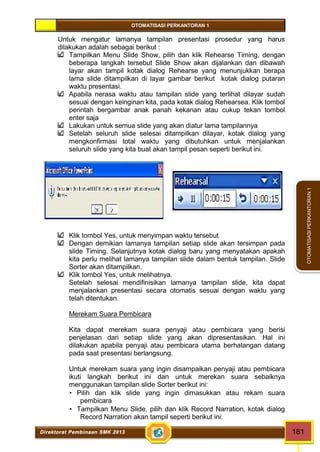 OTOMATISASI PERKANTORAN 1 
Direktorat Pembinaan SMK 2013 181 
OTOMATISASI PERKANTORAN 1 
Untuk mengatur lamanya tampilan presentasi prosedur yang harus 
dilakukan adalah sebagai berikut : 
Tampilkan Menu Slide Show, pilih dan klik Rehearse Timing, dengan 
beberapa langkah tersebut Slide Show akan dijalankan dan dibawah 
layar akan tampil kotak dialog Rehearse yang menunjukkan berapa 
lama slide ditampilkan di layar gambar berikut kotak dialog putaran 
waktu presentasi. 
Apabila nerasa waktu atau tampilan slide yang terlihat dilayar sudah 
sesuai dengan keinginan kita, pada kotak dialog Rehearsea. Klik tombol 
perintah bergambar anak panah kekanan atau cukup tekan tombol 
enter saja 
Lakukan untuk semua slide yang akan diatur lama tampilannya 
Setelah seluruh slide selesai ditampilkan dilayar, kotak dialog yang 
mengkonfirmasi total waktu yang dibutuhkan untuk menjalankan 
seluruh slide yang kita buat akan tampil pesan seperti berikut ini. 
Klik tombol Yes, untuk menyimpan waktu tersebut 
Dengan demikian lamanya tampilan setiap slide akan tersimpan pada 
slide Timing. Selanjutnya kotak dialog baru yang menyatakan apakah 
kita perlu melihat lamanya tampilan slide dalam bentuk tampilan. Slide 
Sorter akan ditampilkan. 
Klik tombol Yes, untuk melihatnya. 
Setelah selesai mendifinisikan lamanya tampilan slide, kita dapat 
menjalankan presentasi secara otomatis sesuai dengan waktu yang 
telah ditentukan. 
Merekam Suara Pembicara 
Kita dapat merekam suara penyaji atau pembicara yang berisi 
penjelasan dari setiap slide yang akan dipresentasikan. Hal ini 
dilakukan apabila penyaji atau pembicara utama berhalangan datang 
pada saat presentasi berlangsung. 
Untuk merekam suara yang ingin disampaikan penyaji atau pembicara 
ikuti langkah berikut ini dan untuk merekan suara sebaiknya 
menggunakan tampilan slide Sorter berikut ini: 
 Pilih dan klik slide yang ingin dimasukkan atau rekam suara 
pembicara 
 Tampilkan Menu Slide, pilih dan klik Record Narration, kotak dialog 
Record Narration akan tampil seperti berikut ini: 
 