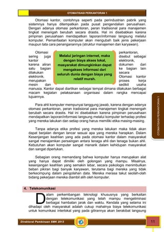 OTOMATISASI PERKANTORAN 1 
D 
Melalui jaringan internet, maka 
dengan biaya akses lokal, 
masyarakat dimungkinkan dapat 
mengakses informasi dari 
seluruh dunia dengan biaya yang 
relatif murah. 
Direktorat Pembinaan SMK 2013 11 
OTOMATISASI PERKANTORAN 1 
Otomasi kantor, contohnya seperti pada perindustrian pabrik yang 
sistemnya hanya ditempatkan pada pusat pengendalian perusahaan. 
Dengan adanya otomasi perkantoran, peran tradisional para manajemen 
tingkat menengah berubah secara drastis. Hal ini disebabkan karena 
pimpinan perusahaan mendapatkan laporan/informasi langsung melalui 
komputer. Pemanfaatan komputer akan mengubah baik jenis pekerjaan 
maupun tata cara penanganannya (struktur manajemen dan karyawan). 
Otomasi perkantoran, 
sering juga disebut sebagai 
kantor elektronik, 
karena aliran dokumen dari 
satu bagian ke bagian lain 
dilakukan secara 
elektronik. Otomasi kantor 
merupakan proses kerja 
mesin dan sedikit usaha 
manusia. Kantor dapat diartikan sebagai tempat dimana dilakukan berbagai 
macam kegiatan pelaksanaan organisasi dalam rangka mencapai 
tujuannya. 
Para ahli komputer mempunyai tanggung jawab, karena dengan adanya 
otomasi perkantoran, peran tradisional para manajemen tingkat menengah 
berubah secara drastis. Hal ini disebabkan karena pimpinan perusahaan 
mendapatkan laporan/informasi langsung melalui komputer terhadap profesi 
yang mereka lakukan dan setiap orang harus memiliki etika masing-masing. 
Tanpa adanya etika profesi yang mereka lakukan maka tidak akan 
dapat berjalan dengan lancar sesuai apa yang mereka harapkan. Dalam 
Kesenjangan keahlian yang ada pada otomasi kantor dalam masyarakat 
sangat menajamkan persaingan antara tenaga ahli dan tenaga bukan ahli. 
Kebutuhan akan komputer sangat menarik dalam kehidupan masyarakat 
dan sangat diperlukan. 
Sebagian orang memandang bahwa komputer hanya merupakan alat 
yang hanya dapat dimiliki oleh golongan yang mampu. Misalnya, 
kesenjangan keahlian yang semakin lebar, secara psikologis menimbulkan 
beban pikiran bagi banyak karyawan, terutama bagi mereka yang tidak 
berkecimpung dalam pengolahan data. Mereka merasa takut seolah-olah 
bidang pekerjaan mereka diambil alih oleh komputer. 
4. Telekomunikasi 
alam perkembangan teknologi khususnya yang berkaitan 
dengan telekomunikasi yang telah mampu mengeliminasi 
berbagai hambatan jarak dan waktu. Kendala yang selama ini 
dihadapi oleh masyarakat adalah cukup mahalnya biaya telekomunikasi 
untuk komunikasi interlokal yang pada gilirannya akan berakibat langsung 
 