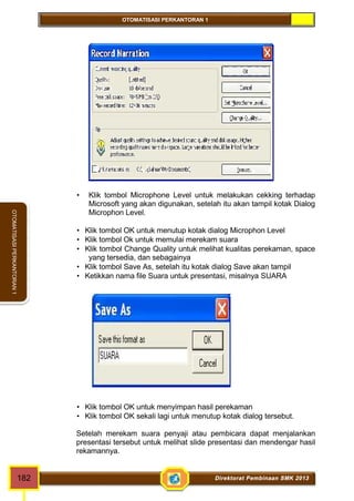 OTOMATISASI PERKANTORAN 1 
OTOMATISASI PERKANTORAN 1 
 Klik tombol Microphone Level untuk melakukan cekking terhadap 
Microsoft yang akan digunakan, setelah itu akan tampil kotak Dialog 
Microphon Level. 
 Klik tombol OK untuk menutup kotak dialog Microphon Level 
 Klik tombol Ok untuk memulai merekam suara 
 Klik tombol Change Quality untuk melihat kualitas perekaman, space 
yang tersedia, dan sebagainya 
 Klik tombol Save As, setelah itu kotak dialog Save akan tampil 
 Ketikkan nama file Suara untuk presentasi, misalnya SUARA 
 Klik tombol OK untuk menyimpan hasil perekaman 
 Klik tombol OK sekali lagi untuk menutup kotak dialog tersebut. 
Setelah merekam suara penyaji atau pembicara dapat menjalankan 
presentasi tersebut untuk melihat slide presentasi dan mendengar hasil 
rekamannya. 
182 Direktorat Pembinaan SMK 2013 
 