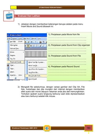 OTOMATISASI PERKANTORAN 1 
1). Penjelasan pada Movie from file 
………………………………………………... 
………………………………………………... 
………………………………………………... 
2). Penjelasan pada Sound from Clip organizer 
………………………………………………... 
………………………………………………... 
………………………………………………... 
3). Penjelasan pada Sound from File 
………………………………………………... 
………………………………………………... 
………………………………………………... 
4). Penjelasan pada Record Sound 
………………………………………………... 
………………………………………………... 
………………………………………………... 
Direktorat Pembinaan SMK 2013 183 
OTOMATISASI PERKANTORAN 1 
c. Evaluasi Dan Latihan 
1) Jelaskan dengan memberikan keterangan berupa catatan pada menu 
Insert Movie and Sound dibawah ini: 
2) Mengedit file sebelumnya, dengan variasi gambar dari Clip Art, File 
foto, Autoshape dan jika mungkin dari internet dengan memberikan 
efek suara dan movie ataupun rekaman anda jika alat memungkinkan. 
Tentukan apakah suara langsung berbunyi saat slide dipresentasikan 
atau baru berbunyi setelah klik mouse. 
 