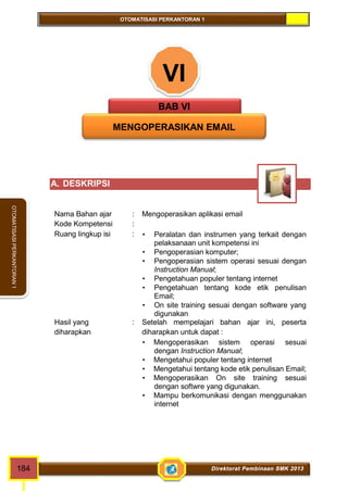 OTOMATISASI PERKANTORAN 1 
OTOMATISASI PERKANTORAN 1 
VI 
BAB VI 
MENGOPERASIKAN EMAIL 
A. DESKRIPSI 
Nama Bahan ajar : Mengoperasikan aplikasi email 
Kode Kompetensi : 
Ruang lingkup isi :  Peralatan dan instrumen yang terkait dengan 
pelaksanaan unit kompetensi ini 
 Pengoperasian komputer; 
 Pengoperasian sistem operasi sesuai dengan 
Instruction Manual; 
 Pengetahuan populer tentang internet 
 Pengetahuan tentang kode etik penulisan 
Email; 
 On site training sesuai dengan software yang 
digunakan 
Hasil yang 
diharapkan 
: Setelah mempelajari bahan ajar ini, peserta 
diharapkan untuk dapat : 
 Mengoperasikan sistem operasi sesuai 
dengan Instruction Manual; 
 Mengetahui populer tentang internet 
 Mengetahui tentang kode etik penulisan Email; 
 Mengoperasikan On site training sesuai 
dengan softwre yang digunakan. 
 Mampu berkomunikasi dengan menggunakan 
internet 
184 Direktorat Pembinaan SMK 2013 
 