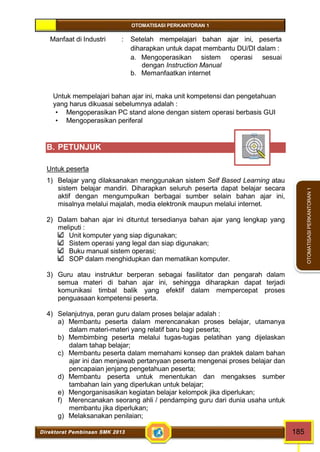 OTOMATISASI PERKANTORAN 1 
Direktorat Pembinaan SMK 2013 185 
OTOMATISASI PERKANTORAN 1 
Manfaat di Industri : Setelah mempelajari bahan ajar ini, peserta 
diharapkan untuk dapat membantu DU/DI dalam : 
a. Mengoperasikan sistem operasi sesuai 
dengan Instruction Manual 
b. Memanfaatkan internet 
Untuk mempelajari bahan ajar ini, maka unit kompetensi dan pengetahuan 
yang harus dikuasai sebelumnya adalah : 
 Mengoperasikan PC stand alone dengan sistem operasi berbasis GUI 
 Mengoperasikan periferal 
B. PETUNJUK 
Untuk peserta 
1) Belajar yang dilaksanakan menggunakan sistem Self Based Learning atau 
sistem belajar mandiri. Diharapkan seluruh peserta dapat belajar secara 
aktif dengan mengumpulkan berbagai sumber selain bahan ajar ini, 
misalnya melalui majalah, media elektronik maupun melalui internet. 
2) Dalam bahan ajar ini dituntut tersedianya bahan ajar yang lengkap yang 
meliputi : 
Unit komputer yang siap digunakan; 
Sistem operasi yang legal dan siap digunakan; 
Buku manual sistem operasi; 
SOP dalam menghidupkan dan mematikan komputer. 
3) Guru atau instruktur berperan sebagai fasilitator dan pengarah dalam 
semua materi di bahan ajar ini, sehingga diharapkan dapat terjadi 
komunikasi timbal balik yang efektif dalam mempercepat proses 
penguasaan kompetensi peserta. 
4) Selanjutnya, peran guru dalam proses belajar adalah : 
a) Membantu peserta dalam merencanakan proses belajar, utamanya 
dalam materi-materi yang relatif baru bagi peserta; 
b) Membimbing peserta melalui tugas-tugas pelatihan yang dijelaskan 
dalam tahap belajar; 
c) Membantu peserta dalam memahami konsep dan praktek dalam bahan 
ajar ini dan menjawab pertanyaan peserta mengenai proses belajar dan 
pencapaian jenjang pengetahuan peserta; 
d) Membantu peserta untuk menentukan dan mengakses sumber 
tambahan lain yang diperlukan untuk belajar; 
e) Mengorganisasikan kegiatan belajar kelompok jika diperlukan; 
f) Merencanakan seorang ahli / pendamping guru dari dunia usaha untuk 
membantu jika diperlukan; 
g) Melaksanakan penilaian; 
 