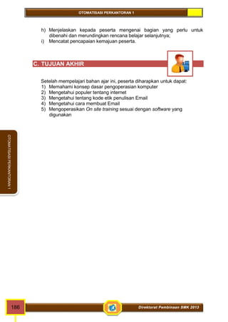OTOMATISASI PERKANTORAN 1 
OTOMATISASI PERKANTORAN 1 
h) Menjelaskan kepada peserta mengenai bagian yang perlu untuk 
dibenahi dan merundingkan rencana belajar selanjutnya; 
i) Mencatat pencapaian kemajuan peserta. 
C. TUJUAN AKHIR 
Setelah mempelajari bahan ajar ini, peserta diharapkan untuk dapat: 
1) Memahami konsep dasar pengoperasian komputer 
2) Mengetahui populer tentang internet 
3) Mengetahui tentang kode etik penulisan Email 
4) Mengetahui cara membuat Email 
5) Mengoperasikan On site training sesuai dengan software yang 
digunakan 
186 Direktorat Pembinaan SMK 2013 
 