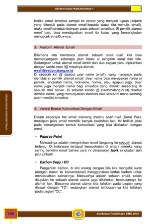 OTOMATISASI PERKANTORAN 1 
OTOMATISASI PERKANTORAN 1 
Ketika email tersebut sampai ke server yang menjadi tujuan (seperti 
yang ditunjuk pada alamat email-kepada siapa kita menulis email), 
maka email tersebut disimpan pada sebuah emailbox. Si pemilik alamat 
email baru bisa mendapatkan email itu kalau yang bersangkutan 
mengecek emailbox-nya. 
3. Anatomi Alamat Email 
Bilamana kita membaca alamat sebuah snail mail, kita bisa 
membayangkan seberapa jauh lokasi si pengirim surat dari kita. 
Sedangkan untuk alamat email terdiri dari dua bagian yaitu dipisahkan 
dengan tanda axon /@ misalnya alamat: 
e-rafi@vedcmalang.or.id 
Di sebelah kiri @ disebut user name (e-rafi), yang menunjuk pada 
identitas si pemilik alamat email. User name bisa merupakan nama si 
pemilik, singkatan nama, nickname, nomor, atau apapun juga. User 
name juga menjadi nama bagi emailbox yang dimiliki seseorang di 
sebuah mail server. Di sebelah kanan @ (vedcmalang.or.id) disebut 
domain name, yang menunjukkan identitas mail server di mana seorang 
user memiliki emailbox. 
4. Variasi Bentuk Komunikasi Dengan Email 
Dalam beberapa hal email memang meniru snail mail (Surat Pos), 
meskipun jelas email memiliki banyak kelebihan lain. Ini terlihat jelas 
pada kemungkinan bentuk komunikasi yang bisa dilakukan dengan 
email. 
 Point to Point 
Maksudnya adalah mengirimkan email langsung ke sebuah alamat 
tertentu. Di Indonesia terdapat kesepakatan di antara mereka yang 
sering berkirim email bahwa cara ini dinamakan japri, singkatan dari 
jalur pribadi. 
 Carbon Copy / CC 
Pengertian carbon, di sini analog dengan bila kita mengetik surat 
(dengan mesin tik konvensional) menggunakan kertas karbon untuk 
mendapatkan salinannya. Maksudnya adalah sebuah email, selain 
ditujukan ke sebuah alamat utama juga dikirimkan tembusannya ke 
alamat lain. Biasanya alamat utama kita tuliskan pada bagian yang 
diawali dengan “TO”, sedangkan alamat tembusannya kita tuliskan 
pada bagian “CC”. 
188 Direktorat Pembinaan SMK 2013 
 