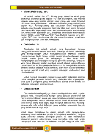 OTOMATISASI PERKANTORAN 1 
Direktorat Pembinaan SMK 2013 189 
OTOMATISASI PERKANTORAN 1 
 Blind Carbon Copy / BCC 
Ini adalah variasi dari CC. Orang yang menerima email yang 
alamatnya dituliskan pada bagian “TO” oleh si pengirim, bisa melihat 
kepada siapa atau kepada alamat email mana saja email tersebut 
dikirimkan sebagai tembusan. Ini karena ia bisa langsung melihat pada 
bagian “CC”. Kadang-kadang ada kebutuhan untuk mengirimkan 
sebuah email kepada seseorang tapi kita tidak ingin orang tersebut 
tahu bahwa kita juga mengirimkan tembusannya kepada alamat orang 
lain. Untuk itulah digunakan BCC. Beberapa email client menyediakan 
bagian “BCC”, selain “TO” dan “CC”. Pada Outlook Express versi 5.01 
bagian BCC baru bisa tampak bila kita masuk ke sebuah email baru 
dan mengklik pilihan View dan All Headers. 
 Distribution List 
Distribution list adalah sebuah cara komunikasi dengan 
menggunakan email secara satu arah. Biasanya ini dibuat oleh orang 
yang berkepentingan untuk menyebarluaskan informasi tertentu 
( pengumuman, berita harian, update mengenai perkembangan suatu 
proyek, buletin, jurnal, dan sebagainya ), akan tetapi tidak 
mengharapkan adanya respon dari para penerima emailnya. Untuk itu 
yang harus dilakukan adalah membuat sebuah alamat tertentu khusus 
untuk keperluan ini. Bila pengelola distribution list mengirimkan sebuah 
email ke alamat tersebut, maka alamat itu akan mem-forward email tadi 
ke semua alamat email yang menjadi pelanggan (subscriber) dari 
distribution list. 
Untuk menjadi pelanggan, biasanya para calon pelanggan diminta 
untuk mengikuti prosedur tertentu yang ditetapkan oleh si pengelola. 
Bisa pula si pengelola yang memasukkan alamat email mereka ke 
database pelanggan secara manual. 
 Discussion List 
Discussion list seringkali juga disebut mailing list atau lebih populer 
dengan milis. Pengertiannya hampir sama dengan distribution list 
hanya memungkinkan siapa saja yang tergabung menjadi subscriber 
untuk mengirimkan respon terhadap sebuah email. Akan tetapi belum 
tentu semua orang bisa begitu saja mengikuti sebuah milis. Kadang-kadang 
ada milis untuk kalangan yang terbatas, sementara banyak 
yang terbuka untuk siapa saja. 
Untuk dapat bergabung ke dalam sebuah milis pertama-tama 
seseorang mesti melakukan proses subscription ( mendaftar ) dengan 
suatu prosedur tertentu. Seringkali proses ini tidak memerlukan 
intervensi seorang administrator yang mengelola milis, baik untuk 
menyetujui atau menolak permohonan menjadi anggota milis. Milis 
 