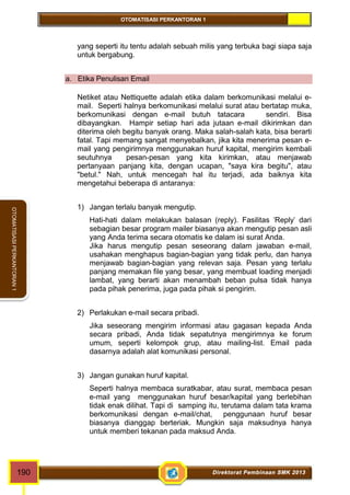 OTOMATISASI PERKANTORAN 1 
OTOMATISASI PERKANTORAN 1 
yang seperti itu tentu adalah sebuah milis yang terbuka bagi siapa saja 
untuk bergabung. 
a. Etika Penulisan Email 
Netiket atau Nettiquette adalah etika dalam berkomunikasi melalui e-mail. 
Seperti halnya berkomunikasi melalui surat atau bertatap muka, 
berkomunikasi dengan e-mail butuh tatacara sendiri. Bisa 
dibayangkan. Hampir setiap hari ada jutaan e-mail dikirimkan dan 
diterima oleh begitu banyak orang. Maka salah-salah kata, bisa berarti 
fatal. Tapi memang sangat menyebalkan, jika kita menerima pesan e-mail 
yang pengirimnya menggunakan huruf kapital, mengirim kembali 
seutuhnya pesan-pesan yang kita kirimkan, atau menjawab 
pertanyaan panjang kita, dengan ucapan, "saya kira begitu", atau 
"betul." Nah, untuk mencegah hal itu terjadi, ada baiknya kita 
mengetahui beberapa di antaranya: 
1) Jangan terlalu banyak mengutip. 
Hati-hati dalam melakukan balasan (reply). Fasilitas 'Reply' dari 
sebagian besar program mailer biasanya akan mengutip pesan asli 
yang Anda terima secara otomatis ke dalam isi surat Anda. 
Jika harus mengutip pesan seseorang dalam jawaban e-mail, 
usahakan menghapus bagian-bagian yang tidak perlu, dan hanya 
menjawab bagian-bagian yang relevan saja. Pesan yang terlalu 
panjang memakan file yang besar, yang membuat loading menjadi 
lambat, yang berarti akan menambah beban pulsa tidak hanya 
pada pihak penerima, juga pada pihak si pengirim. 
2) Perlakukan e-mail secara pribadi. 
Jika seseorang mengirim informasi atau gagasan kepada Anda 
secara pribadi, Anda tidak sepatutnya mengirimnya ke forum 
umum, seperti kelompok grup, atau mailing-list. Email pada 
dasarnya adalah alat komunikasi personal. 
3) Jangan gunakan huruf kapital. 
Seperti halnya membaca suratkabar, atau surat, membaca pesan 
e-mail yang menggunakan huruf besar/kapital yang berlebihan 
tidak enak dilihat. Tapi di samping itu, terutama dalam tata krama 
berkomunikasi dengan e-mail/chat, penggunaan huruf besar 
biasanya dianggap berteriak. Mungkin saja maksudnya hanya 
untuk memberi tekanan pada maksud Anda. 
190 Direktorat Pembinaan SMK 2013 
 
