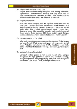 OTOMATISASI PERKANTORAN 1 
Direktorat Pembinaan SMK 2013 191 
OTOMATISASI PERKANTORAN 1 
4) Jangan Membicarakan Orang Lain. 
Jangan membicarakan orang atau pihak lain, apalagi kejelekan-kejelakannya. 
Berhati-hatilah terhadap apa yang Anda tulis. E-mail 
memiliki fasilitas bernama 'Forward', yang mengizinkan si 
penerima akan meneruskannya (forward) ke orang lain. 
5) Jangan gunakan CC. 
Jika Anda ingin mengirim mail ke sejumlah orang (misalnya di 
mailing-list), jangan cantumkan nama-nama pada kolom CC. Jika 
Anda melakukan hal itu, semua orang yang menerima e-mail 
Anda, akan bisa melihat alamat-alamat e-mail orang lain. 
Umumnya orang tidak suka bila alamat e-mailnya dibeberkan di 
depan umum. Selalu gunakan BCC (blind carbon copy). Dengan 
cara ini setiap orang hanya bisa melihat alamat e-mailnya sendiri. 
6) Jangan gunakan format HTML 
Jika Anda mengirim sebuah pesan penting ke rekan Anda, jangan 
gunakan format HTML tanpa Anda yakin bahwa program e-mail 
rekan Anda bisa memahami kode HTML. Jika tidak, pesan Anda 
sama sekali tidak terbaca atau kosong. Sebaiknya, gunakan plain 
text. 
7) Jawablah Secara Masuk Akal 
Jawablah setiap pesan e-mail secara masuk akal. Jangan 
menjawab dua tiga pertanyaan dalam satu jawaban. Apalagi, 
menjawab pesan e-mail yang panjang lebar, dan Anda menjawab 
dalam satu kata: "Good." Wah, ini sangat menyebalkan. 
 