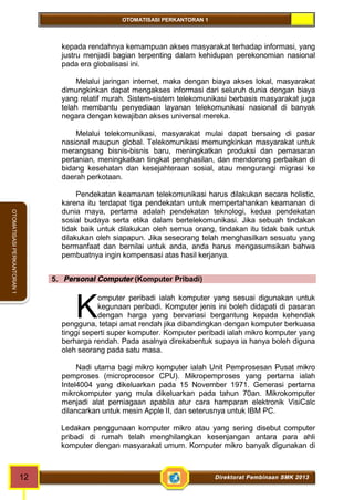 OTOMATISASI PERKANTORAN 1 
K 
12 Direktorat Pembinaan SMK 2013 
OTOMATISASI PERKANTORAN 1 
kepada rendahnya kemampuan akses masyarakat terhadap informasi, yang 
justru menjadi bagian terpenting dalam kehidupan perekonomian nasional 
pada era globalisasi ini. 
Melalui jaringan internet, maka dengan biaya akses lokal, masyarakat 
dimungkinkan dapat mengakses informasi dari seluruh dunia dengan biaya 
yang relatif murah. Sistem-sistem telekomunikasi berbasis masyarakat juga 
telah membantu penyediaan layanan telekomunikasi nasional di banyak 
negara dengan kewajiban akses universal mereka. 
Melalui telekomunikasi, masyarakat mulai dapat bersaing di pasar 
nasional maupun global. Telekomunikasi memungkinkan masyarakat untuk 
merangsang bisnis-bisnis baru, meningkatkan produksi dan pemasaran 
pertanian, meningkatkan tingkat penghasilan, dan mendorong perbaikan di 
bidang kesehatan dan kesejahteraan sosial, atau mengurangi migrasi ke 
daerah perkotaan. 
Pendekatan keamanan telekomunikasi harus dilakukan secara holistic, 
karena itu terdapat tiga pendekatan untuk mempertahankan keamanan di 
dunia maya, pertama adalah pendekatan teknologi, kedua pendekatan 
sosial budaya serta etika dalam bertelekomunikasi. Jika sebuah tindakan 
tidak baik untuk dilakukan oleh semua orang, tindakan itu tidak baik untuk 
dilakukan oleh siapapun. Jika seseorang telah menghasilkan sesuatu yang 
bermanfaat dan bernilai untuk anda, anda harus mengasumsikan bahwa 
pembuatnya ingin kompensasi atas hasil kerjanya. 
5. Personal Computer (Komputer Pribadi) 
omputer peribadi ialah komputer yang sesuai digunakan untuk 
kegunaan peribadi. Komputer jenis ini boleh didapati di pasaran 
dengan harga yang bervariasi bergantung kepada kehendak 
pengguna, tetapi amat rendah jika dibandingkan dengan komputer berkuasa 
tinggi seperti super komputer. Komputer peribadi ialah mikro komputer yang 
berharga rendah. Pada asalnya direkabentuk supaya ia hanya boleh diguna 
oleh seorang pada satu masa. 
Nadi utama bagi mikro komputer ialah Unit Pemprosesan Pusat mikro 
pemproses (microprocesor CPU). Mikropemproses yang pertama ialah 
Intel4004 yang dikeluarkan pada 15 November 1971. Generasi pertama 
mikrokomputer yang mula dikeluarkan pada tahun 70an. Mikrokomputer 
menjadi alat perniagaan apabila atur cara hamparan elektronik VisiCalc 
dilancarkan untuk mesin Apple II, dan seterusnya untuk IBM PC. 
Ledakan penggunaan komputer mikro atau yang sering disebut computer 
pribadi di rumah telah menghilangkan kesenjangan antara para ahli 
komputer dengan masyarakat umum. Komputer mikro banyak digunakan di 
 