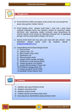 OTOMATISASI PERKANTORAN 1 
OTOMATISASI PERKANTORAN 1 
b. Rangkuman 
a) Email (Electronic Mail) merupakan suatu proses dan cara pengiriman 
pesan atau gambar melalui internet 
b) Email bekerja sama dengan surat biasa ( snail mail ) yang harus 
melewati beberapa kantor pos sebelum sampai ke tujuannya, begitu 
dikirimkan oleh seseorang melalui komputer yang tersambung ke 
internet sebuah email masuk ke beberapa komputer lain di sepanjang 
jaringan internet yang disebut dengan mail server 
c) Alamat email terdiri dari dua yaitu user name (ID) dan domain name 
dipisahkan dengan tanda axon/ @ misalnya alamat : 
anggarjavier@yahoo.co.id 
d) Variasi Bentuk Komunikasi Dengan Email 
1) Point to Point 
2) Carbon Copy / CC 
3) Blind Carbon Copy / BCC 
4) Distribution List 
5) Etika penulisan email 
6) Jangan terlalu banyak mengutip. 
7) Perlakukan e-mail secara pribadi. 
8) Jangan gunakan huruf kapital. 
9) Jangan Membicarakan Orang Lain. 
10) Perhatikan penggunakan CC. 
11) Jangan gunakan format HTML 
12) Jawablah Secara Masuk Akal 
c. Evaluasi 
1) Jelaskan apa yang dimaksud email 
2) Jelaskan cara kerja email 
3) Jelaskan anatomi email 
4) Tuliskan bentuk komunikasi pada email 
5) Apa yang harus diperhatikan pada penulisan email 
192 Direktorat Pembinaan SMK 2013 
 