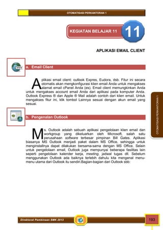 OTOMATISASI PERKANTORAN 1 
A 
M 
Direktorat Pembinaan SMK 2013 193 
OTOMATISASI PERKANTORAN 1 
KEGIATAN BELAJAR 11 11 
APLIKASI EMAIL CLIENT 
a. Email Client 
plikasi email client: outlook Expres, Eudora, dsb. Fitur ini secara 
otomatis akan mengkonfigurasi klien email Anda untuk mengakses 
alamat email cPanel Anda (es). Email client memungkinkan Anda 
untuk mengakses account email Anda dari aplikasi pada komputer Anda. 
Outlook Express ® dan Apple ® Mail adalah contoh dari klien email. Untuk 
mengakses fitur ini, klik tombol Lainnya sesuai dengan akun email yang 
sesuai. 
b. Pengenalan Outlook 
s. Outlook adalah sebuah aplikasi pengelolaan klien email dan 
workgroup yang dikeluarkan oleh Microsoft, salah satu 
perusahaan software terbesar pimpinan Bill Gates. Aplikasi 
biasanya MS Outlook menjadi paket dalam MS Office, sehingga untuk 
menginstallnya dapat dilakukan bersama-sama dengan MS Office. Selain 
untuk pengelolaan email, Outlook juga mempunyai beberapa fasilitas lain 
seperti pengelolaan kalender kerja, meeting, jadwal tugas dll. Sebelum 
menggunakan Outlook ada baiknya terlebih dahulu kita mengenal menu-menu 
utama dari Outlook itu sendiri.Bagian-bagian dari Outlook sbb: 
 