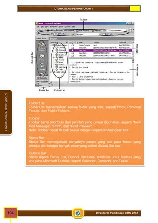 OTOMATISASI PERKANTORAN 1 
OTOMATISASI PERKANTORAN 1 
Folder List 
Folder List menampilkan semua folder yang ada, seperti Inbox, Personal 
Folders, dan Public Folders. 
Toolbar 
Toolbar berisi shortcuts dari perintah yang umum digunakan, seperti "New 
Mail Message", "Print", dan "Print Preview". 
Note: Toolbar dapat diubah sesuai dengan keperluan/keinginan kita. 
Status Bar 
Status Bar menunjukkan banyaknya pesan yang ada pada folder yang 
ditunjuk dan berapa banyak pesanyang belum dibaca jika ada. 
Outlook Bar 
Sama seperti Folder List, Outlook Bar berisi shortcuts untuk fasilitas yang 
ada pada Microsoft Outlook; seperti Calendar, Contacts, and Tasks. 
194 Direktorat Pembinaan SMK 2013 
 