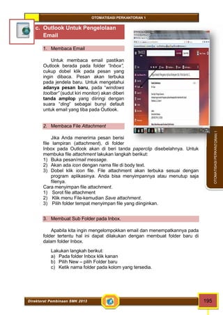 OTOMATISASI PERKANTORAN 1 
Direktorat Pembinaan SMK 2013 195 
OTOMATISASI PERKANTORAN 1 
c. Outlook Untuk Pengelolaan 
Email 
1. Membaca Email 
Untuk membaca email pastikan 
Outlook berada pada folder “Inbox”, 
cukup dobel klik pada pesan yang 
ingin dibaca. Pesan akan terbuka 
pada jendela baru. Untuk mengetahui 
adanya pesan baru, pada “windows 
toolbar” (sudut kiri monitor) akan diberi 
tanda amplop yang diiringi dengan 
suara “ding” sebagai bunyi default 
untuk email yang tiba pada Outlook. 
2. Membaca File Attachment 
Jika Anda menerima pesan berisi 
file lampiran (attachment), di folder 
Inbox pada Outlook akan di beri tanda paperclip disebelahnya. Untuk 
membuka file attachment lakukan langkah berikut: 
1) Buka pesan/mail message. 
2) Akan ada icon dengan nama file di body text. 
3) Dobel klik icon file. File attachment akan terbuka sesuai dengan 
program aplikasinya. Anda bisa menyimpannya atau menutup saja 
filenya. 
Cara menyimpan file attachment. 
1) Sorot file attachment 
2) Klik menu File-kemudian Save attachment. 
3) Pilih folder tempat menyimpan file yang diinginkan. 
3. Membuat Sub Folder pada Inbox. 
Apabila kita ingin mengelompokkan email dan menempatkannya pada 
folder tertentu hal ini dapat dilakukan dengan membuat folder baru di 
dalam folder Inbox. 
Lakukan langkah berikut: 
a) Pada folder Inbox klik kanan 
b) Pilih New – pilih Folder baru 
c) Ketik nama folder pada kolom yang tersedia. 
 