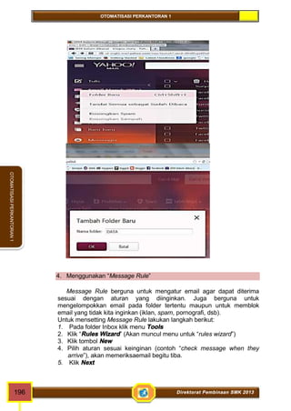 OTOMATISASI PERKANTORAN 1 
OTOMATISASI PERKANTORAN 1 
4. Menggunakan “Message Rule” 
Message Rule berguna untuk mengatur email agar dapat diterima 
sesuai dengan aturan yang diinginkan. Juga berguna untuk 
mengelompokkan email pada folder tertentu maupun untuk memblok 
email yang tidak kita inginkan (iklan, spam, pornografi, dsb). 
Untuk mensetting Message Rule lakukan langkah berikut: 
1. Pada folder Inbox klik menu Tools 
2. Klik “Rules Wizard” (Akan muncul menu untuk “rules wizard”) 
3. Klik tombol New 
4. Pilih aturan sesuai keinginan (contoh “check message when they 
arrive”), akan memeriksaemail begitu tiba. 
5. Klik Next 
196 Direktorat Pembinaan SMK 2013 
 