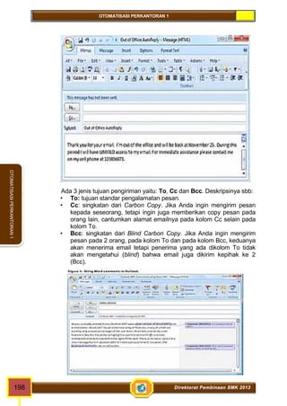 OTOMATISASI PERKANTORAN 1 
OTOMATISASI PERKANTORAN 1 
Ada 3 jenis tujuan pengiriman yaitu: To, Cc dan Bcc. Deskripsinya sbb: 
• To: tujuan standar pengalamatan pesan. 
• Cc: singkatan dari Carbon Copy. Jika Anda ingin mengirim pesan 
kepada seseorang, tetapi ingin juga memberikan copy pesan pada 
orang lain, cantumkan alamat emailnya pada kolom Cc selain pada 
kolom To. 
• Bcc: singkatan dari Blind Carbon Copy. Jika Anda ingin mengirim 
pesan pada 2 orang, pada koIom To dan pada kolom Bcc, keduanya 
akan menerima email tetapi penerima yang ada dikolom To tidak 
akan mengetahui (blind) bahwa email juga dikirim kepihak ke 2 
(Bcc). 
198 Direktorat Pembinaan SMK 2013 
 