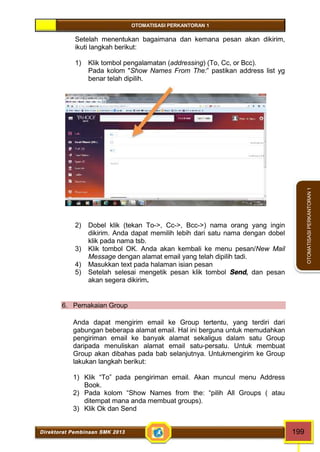 OTOMATISASI PERKANTORAN 1 
Direktorat Pembinaan SMK 2013 199 
OTOMATISASI PERKANTORAN 1 
Setelah menentukan bagaimana dan kemana pesan akan dikirim, 
ikuti langkah berikut: 
1) Klik tombol pengalamatan (addressing) (To, Cc, or Bcc). 
Pada kolom "Show Names From The:” pastikan address list yg 
benar telah dipilih. 
2) Dobel klik (tekan To->, Cc->, Bcc->) nama orang yang ingin 
dikirim. Anda dapat memilih lebih dari satu nama dengan dobel 
klik pada nama tsb. 
3) Klik tombol OK. Anda akan kembali ke menu pesan/New Mail 
Message dengan alamat email yang telah dipilih tadi. 
4) Masukkan text pada halaman isian pesan 
5) Setelah selesai mengetik pesan klik tombol Send, dan pesan 
akan segera dikirim. 
6. Pemakaian Group 
Anda dapat mengirim email ke Group tertentu, yang terdiri dari 
gabungan beberapa alamat email. Hal ini berguna untuk memudahkan 
pengiriman email ke banyak alamat sekaligus dalam satu Group 
daripada menuliskan alamat email satu-persatu. Untuk membuat 
Group akan dibahas pada bab selanjutnya. Untukmengirim ke Group 
lakukan langkah berikut: 
1) Klik “To” pada pengiriman email. Akan muncul menu Address 
Book. 
2) Pada kolom “Show Names from the: “pilih All Groups ( atau 
ditempat mana anda membuat groups). 
3) Klik Ok dan Send 
 