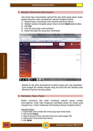 OTOMATISASI PERKANTORAN 1 
OTOMATISASI PERKANTORAN 1 
7. Mengirim Attachments (file lampiran) 
Jika Anda ingin menyertakan sebuah file atau lebih pada pesan Anda, 
seperti dokumen atau spreadsheet, lakukan langkah berikut: 
1) Seperti biasa, buat pesan baru beserta elamat emailnya. 
2) Setelah selesai mengetik pesan tekan tombol Insert pada toolbar. 
3) Klik File. 
4) Cari file yang ingin anda sertakan. 
5) Dobel klik pada file yang akan disertakan 
Setelah itu file akan dimasukkan ke dalam pesan dan siap disertakan. 
Cara singkat lain adalah dengan drag and drop file dari desktop atau 
Windows Explorer ke body pesan. 
8. Membalas ( Reply ) Pesan 
Ketika menerima dan telah membaca sebuah pesan (email) 
kemungkinan Anda ingin langsung membalas pesan ke orang yang 
mengirimnya. Untuk melakukan hal tersebut lakukan langkah berikut: 
Standard Reply 
1. Pada folder Inbox doble klik email yang ingin Anda balas. 
2. Klik tombol Reply. 
3. Alamat pengirim akan otomatis tercantum pada bagian To: 
4. Ketik pesan anda pada body pesan. 
5. Klik Send. 
200 Direktorat Pembinaan SMK 2013 
 
