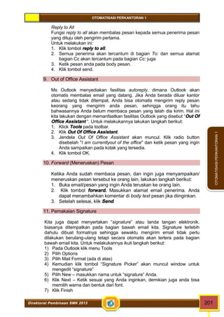 OTOMATISASI PERKANTORAN 1 
Direktorat Pembinaan SMK 2013 201 
OTOMATISASI PERKANTORAN 1 
Reply to All 
Fungsi reply to all akan membalas pesan kepada semua penerima pesan 
yang dituju oleh pengirim pertama. 
Untuk melakukan ini: 
1. Klik tombol reply to all. 
2. Semua penerima akan tercantum di bagian To: dan semua alamat 
bagian Cc akan tercantum pada bagian Cc: juga 
3. Ketik pesan anda pada body pesan. 
4. Klik tombol send. 
9. Out of Office Assistant 
Ms Outlook menyediakan fasilitas autoreply, dimana Outlook akan 
otomatis membalas email yang datang. Jika Anda berada diluar kantor 
atau sedang tidak ditempat, Anda bisa otomatis mengirim reply pesan 
keorang yang mengirim anda pesan, sehingga orang itu tahu 
bahwasannya Anda belum membaca pesan yang telah dia kirim. Hal ini 
kita lakukan dengan memanfaatkan fasilitas Outlook yang disebut “Out Of 
Office Assistant “. Untuk melakukannya lakukan langkah berikut: 
1. Klick Tools pada toolbar. 
2. Klik Out Of Office Assistant. 
3. Jendela Out Of Office Assistant akan muncul. Klik radio button 
disebelah "I am currentlyout of the office" dan ketik pesan yang ingin 
Anda sampaikan pada kotak yang tersedia. 
4. Klik tombol OK. 
10. Forward (Meneruskan) Pesan 
Ketika Anda sudah membaca pesan, dan ingin juga menyampaikan/ 
meneruskan pesan tersebut ke orang lain, lakukan langkah berikut: 
1. Buka email/pesan yang ingin Anda teruskan ke orang lain. 
2. Klik tombol forward. Masukkan alamat email penerima. Anda 
dapat menambahkan komentar di body text pesan jika diinginkan. 
3. Setelah selesai, klik Send. 
11. Pemakaian Signature 
Kita juga dapat menyertakan “signature” atau tanda tangan elektronik, 
biasanya ditempatkan pada bagian bawah email kita. Signature terlebih 
dahulu dibuat formatnya sehingga sewaktu mengirim email tidak perlu 
dilakukan berulang-ulang tetapi secara otomatis akan tertera pada bagian 
bawah email kita. Untuk melakukannya ikuti langkah berikut: 
1) Pada Outlook klik menu Tools 
2) Pilih Options 
3) Pilih Mail Format (ada di atas) 
4) Kemudian klik tombol “Signature Picker” akan muncul window untuk 
mengedit “signature” 
5) Pilih New – masukkan nama untuk “signature” Anda. 
6) Klik Next – Ketik sesuai yang Anda inginkan, demikian juga anda bisa 
memilih warna dan bentuk dari font. 
7) Klik Finish 
 
