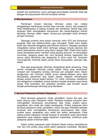 OTOMATISASI PERKANTORAN 1 
Direktorat Pembinaan SMK 2013 13 
OTOMATISASI PERKANTORAN 1 
sekolah dan perkantoran umum sehingga pemanfaatan komputer tidak lagi 
sebagai hal yang ekslusif milik ahli komputer semata. 
6. Microprocessor 
Pembinaan industri teknologi informasi antara lain melalui 
penggalangan kemampuan sumber daya manusia, sarana, dan prasarana, 
serta kebijaksanaan di bidang investasi dan pemberian insentif bagi para 
produsen telah meningkatkan kemampuan dan berkembangnya industri 
teknologi informasi dalam negeri, khusus-nya perangkat keras termasuk 
jaringan komputer. 
Sehingga produksi serta ekspor komputer mikro (PC) dan Komponen 
pengolah data dan telekomunikasi juga meningkat. Kredit mikro adalah 
salah satu lokomotif penggerak pertumbuhan ekonomi. Sebagian pendapat 
mengatakan bahwa kredit mikro berfungsi sebagai minyak pelumas dari 
mesin pertumbuhan ekonomi yang diukur dengan GNP. Kredit mikro bukan 
hanya otomatisasi kantor memberi orang peluang ekonomi. Ini menyangkut 
komunitas, tanggung jawab dan cara pendang tentang bagaimana kita 
semua saling terhubung dan tergantung di dunia masa kini. Komputer 
memungkinkan informasi dalam jumlah besar dikumpulkan, disimpan atau 
diolah. 
Bisa saja pengumpulan informasi menghalangi gerak seseorang. Yang 
berhak mengakses informasi pribadi adalah orang yang benar-benar 
mengerti dan mengetahui tentang informasi dari pengolah mikro. Dalam 
penggunaan dari informasi pribadi punya batasan-batasan yang telah 
dikumpulkan pemerintah atau badan swasta. Integrasi mikroprosesor 
dengan produk lainnya seperti kamera, TV, mobil, microwave, handphone 
dan sebagainya menjadikan produk tersebut menjadi peralatan yang hemat 
energi. Pola perawatan dan perbaikan peralatan juga berubah sesuai 
dengan perkembangan teknologi yang diterapkan. 
7. Service Professions (Profesi Pelayanan) 
Disini termasuk pelayanan medis, pendidikan, hukum dan jasa, dan 
salah satunya yaitu Pelayanan medis. Peralatan berbasis komputer akan 
meningkatkan kemampuan penyimpanan data medis, analisis kasus, 
pengolahan citra medis dan sistem pembayaran. Profesi pelayanan disini 
termasuk pelayanan medis, pendidikan, hukum dan jasa. Peralatan berbasis 
komputer akan meningkatkan kemampuan penyimpanan data medis, 
analisis kasus, pengolahan citra medis dan sistem pembayaran. Pada 
bidang profesi pelayanan kendali terpusat di tempatkan pada administrasi 
pelayanan yang melayani segala keperluan masyarakat, contohnya pada 
pelayanan pasien di Rumah Sakit. 
Dalam profesi pelayanan pada Perekam Medis mampu berkolaborasi 
inter dan intra profesi yang terkait dalam pelayanan kesehatan. Mengikuti 
 
