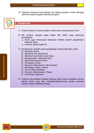 OTOMATISASI PERKANTORAN 1 
OTOMATISASI PERKANTORAN 1 
8) Signature biasanya berisi jabatan dan alamat pengirim e-mail, sehingga 
penerima dapat mengenal identitas pengirim. 
d. Rangkuman 
1) Outlook Expres, Eudora adalah contoh emai yang berbasis client 
2) MS Outlook menjadi paket dalam MS Office yang berfungsi 
pengelolaan 
a. email, juga mempunyai beberapa fasilitas seperti pengelolaan 
kalender kerja, 
b. meeting, jadwal tugas dll. 
3) Kemampuan outlook untuk pengelolaan email antara lain untuk : 
Membaca Email 
Membaca File Attachment 
Membuat Sub Folder pada Inbox. 
Menggunakan “Message Rule” 
Membuat/mengirim Email 
Pemakaian Group 
Mengirim Attachments ( file lampiran) 
Membalas ( Reply ) Pesan 
Out Of Office Assistant 
Forward ( Meneruskan ) Pesan 
Pemakaian Signature 
4) Outlook menyediakan fasilitas Address Book untuk mengelola semua 
alamat email yang ada, mengelompokkannnya secara personal 
maupun dalam beberapa Group. 
202 Direktorat Pembinaan SMK 2013 
 