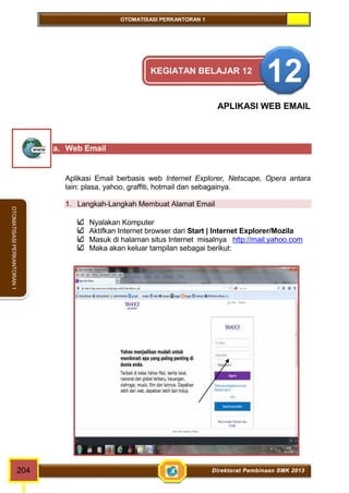 OTOMATISASI PERKANTORAN 1 
OTOMATISASI PERKANTORAN 1 
KEGIATAN BELAJAR 12 12 
APLIKASI WEB EMAIL 
a. Web Email 
Aplikasi Email berbasis web Internet Explorer, Netscape, Opera antara 
lain: plasa, yahoo, graffiti, hotmail dan sebagainya. 
1. Langkah-Langkah Membuat Alamat Email 
Nyalakan Komputer 
Aktifkan Internet browser dari Start | Internet Explorer/Mozila 
Masuk di halaman situs Internet misalnya http://mail.yahoo.com 
Maka akan keluar tampilan sebagai berikut: 
204 Direktorat Pembinaan SMK 2013 
 