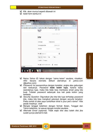OTOMATISASI PERKANTORAN 1 
Direktorat Pembinaan SMK 2013 205 
OTOMATISASI PERKANTORAN 1 
Klik akan muncul seperti dibawah ini 
Isilah form berikut ini 
Nama Yahoo ID: Isikan dengan “nama keren” saudara, misalkan: 
r4fi3 Secara otomatis default alamatnya di yahoo.com 
(@yahoo.com). 
Password: Isi passwordnya dengan karakter, angka atau gabungan 
dari keduanya. Password tidak boleh lupa, karena kalau 
seandainya lupa, maka kita tidak bisa membuka email yang kita 
buat. Tulislah password sebanyak dua kali pada kolom yang 
berbeda. 
Security Question: Digunakan jika kita kita lupa terhadap password 
kita, maka kita bisa mengikuti petunjuk dengan security tersebut. 
Pada contoh di atas saya contohkan what is your pet’s name? Kita 
jawab misalnya : erafi 
Mengisi tanggal kelahiran dengan format: Bulan, Tanggal dan 
Tahun kelahiran. Isi sesuai dengan kondisi saudara. 
Alternate Email (optional): Tidak wajib diisi atau boleh diisi jika 
sudah punya alamat E-mail. 
 