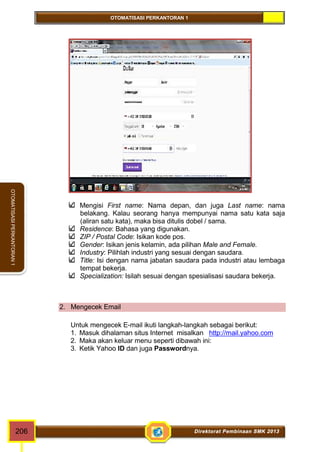 OTOMATISASI PERKANTORAN 1 
OTOMATISASI PERKANTORAN 1 
Mengisi First name: Nama depan, dan juga Last name: nama 
belakang. Kalau seorang hanya mempunyai nama satu kata saja 
(aliran satu kata), maka bisa ditulis dobel / sama. 
Residence: Bahasa yang digunakan. 
ZIP / Postal Code: Isikan kode pos. 
Gender: Isikan jenis kelamin, ada pilihan Male and Female. 
Industry: Pilihlah industri yang sesuai dengan saudara. 
Title: Isi dengan nama jabatan saudara pada industri atau lembaga 
tempat bekerja. 
Specialization: Isilah sesuai dengan spesialisasi saudara bekerja. 
2. Mengecek Email 
Untuk mengecek E-mail ikuti langkah-langkah sebagai berikut: 
1. Masuk dihalaman situs Internet misalkan http://mail.yahoo.com 
2. Maka akan keluar menu seperti dibawah ini: 
3. Ketik Yahoo ID dan juga Passwordnya. 
206 Direktorat Pembinaan SMK 2013 
 