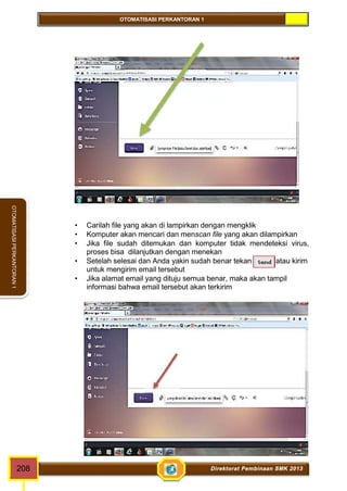 OTOMATISASI PERKANTORAN 1 
OTOMATISASI PERKANTORAN 1 
 Carilah file yang akan di lampirkan dengan mengklik 
 Komputer akan mencari dan menscan file yang akan dilampirkan 
 Jika file sudah ditemukan dan komputer tidak mendeteksi virus, 
proses bisa dilanjutkan dengan menekan 
 Setelah selesai dan Anda yakin sudah benar tekan atau kirim 
untuk mengirim email tersebut 
 Jika alamat email yang dituju semua benar, maka akan tampil 
informasi bahwa email tersebut akan terkirim 
208 Direktorat Pembinaan SMK 2013 
 
