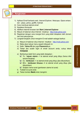 OTOMATISASI PERKANTORAN 1 
Direktorat Pembinaan SMK 2013 209 
OTOMATISASI PERKANTORAN 1 
b. Rangkuman 
1) Aplikasi Email berbasis web. Internet Explorer, Netscape, Opera antara 
lain : plasa, yahoo, graffiti, hotmail. 
2) Cara membuat alamat email 
3) Nyalakan Komputer 
4) Aktifkan Internet browser dari Start | Internet Explorer 
5) Masuk di halaman situs Internet misalnya http://mail.yahoo.com 
6) Registrasi dengan cara mengisi form yang telah disiapkan oleh domain 
dan ikuti petunjuknya 
7) Langkah-langkah untuk mengirim E-mail adalah sebagai berikut: 
a) Masuk di halaman situs Internet misalkan http://mail.yahoo.com 
b) Maka akan keluar menu seperti dibawah ini: 
c) Ketik Yahoo ID dan juga Passwordnya. 
d) Tetapi jika sudah login di email account anda, cukup tekan 
Compose 
e) Berikutnya isilah form yang telah disiapkan : 
To : tujuan utama -> isi alamat email yang dituju (harus diisi 
secara lengkap) 
Cc : tembusan -> isi alamat email yang dituju (jika dibutuhkan) 
BCc : tembusan khusus -> isi alamat email yang dituju (jika 
dibutuhkan) 
Subject: tema surat (gambaran utama isi surat) 
f) Tulislah isi surat anda 
g) Tekan tombol Send untuk mengirim 
 