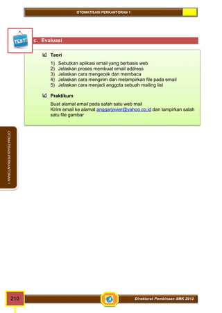 OTOMATISASI PERKANTORAN 1 
OTOMATISASI PERKANTORAN 1 
c. Evaluasi 
Teori 
1) Sebutkan aplikasi email yang berbasis web 
2) Jelaskan proses membuat email address 
3) Jelaskan cara mengecek dan membaca 
4) Jelaskan cara mengirim dan melampirkan file pada email 
5) Jelaskan cara menjadi anggota sebuah mailing list 
Praktikum 
Buat alamat email pada salah satu web mail 
Kirim email ke alamat anggarjavier@yahoo.co,id dan lampirkan salah 
satu file gambar 
210 Direktorat Pembinaan SMK 2013 
 