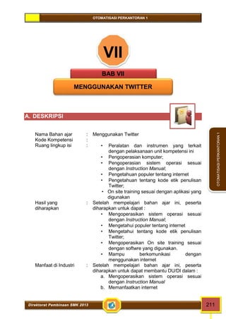 OTOMATISASI PERKANTORAN 1 
Direktorat Pembinaan SMK 2013 211 
OTOMATISASI PERKANTORAN 1 
VII 
BAB VII 
MENGGUNAKAN TWITTER 
A. DESKRIPSI 
Nama Bahan ajar : Menggunakan Twitter 
Kode Kompetensi : 
Ruang lingkup isi :  Peralatan dan instrumen yang terkait 
dengan pelaksanaan unit kompetensi ini 
 Pengoperasian komputer; 
 Pengoperasian sistem operasi sesuai 
dengan Instruction Manual; 
 Pengetahuan populer tentang internet 
 Pengetahuan tentang kode etik penulisan 
Twitter; 
 On site training sesuai dengan aplikasi yang 
digunakan 
Hasil yang 
diharapkan 
: Setelah mempelajari bahan ajar ini, peserta 
diharapkan untuk dapat : 
 Mengoperasikan sistem operasi sesuai 
dengan Instruction Manual; 
 Mengetahui populer tentang internet 
 Mengetahui tentang kode etik penulisan 
Twitter; 
 Mengoperasikan On site training sesuai 
dengan softwre yang digunakan. 
 Mampu berkomunikasi dengan 
menggunakan internet 
Manfaat di Industri : Setelah mempelajari bahan ajar ini, peserta 
diharapkan untuk dapat membantu DU/DI dalam : 
a. Mengoperasikan sistem operasi sesuai 
dengan Instruction Manual 
b. Memanfaatkan internet 
 