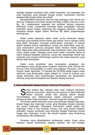 OTOMATISASI PERKANTORAN 1 
S 
14 Direktorat Pembinaan SMK 2013 
OTOMATISASI PERKANTORAN 1 
berbagai kegiatan sosialisasi antar profesi kesehatan, non kesehatan dan 
antar organisasi yang berkaitan dengan profesi, memberikan informasi 
database MIK dengan efisien dan efektif, 
Mengidentifikasi kebutuhan informasi bagi pelanggan baik internal dan 
ekternal, melakukan komunikasi dengan teknologi mutakhir (internet, e-mail, 
fax, dll), melaksanakan negosiasi dan advokasi tentang pelayanan 
MIK/rekam medis, memberikan konsultasi dalam pengelolaan informasi 
kesehatan sesuai dengan wewenang dan tanggung jawabnya, menjalin 
kerjasama dengan bagian Sistem Informasi RS dalam pengembangan 
teknologi baru. 
Dalam profesi pelayanan dalam medis, isu-isu berkenaan dengan 
hubungan yang berbeda dimana dokter juga terlibat, namun sebagai intinya 
tetap selalu merupakan hubungan pasien-dokter. Hubungan ini adanya 
seperti terpaksa karena keterbatasan sumber dan faktor-faktor yang lain, 
yang menunjukkan perlunya penguatan ikatan tersebut melalui praktek 
etika. Maka pada setiap pembicaraan etika kedokteran maka yang menjadi 
intinya adalah pasien. Sebagian besar ikatan dokter menyadari bahwa di 
dalam kebijakan-kebijakan pokoknya, secara etis, kepentingan terbaik dari 
pasienlah yang menjadi pertimbangan pertama dari setiap keputusan yang 
diambil dalam perawatan. 
Dalam dunia pendidikan yang menerapkan pengajaran dan 
pembelajaran yang menggunakan rangkaian elektronik (LAN, Internet dan 
lainnya) untuk menyampaikan isi materi yang diajarkan. Komputer, internet, 
intranet, satelit, tape/video, TV interaktif dan CD ROM adalah bagian media 
elektronik yang dimaksudkan dalam kategori ini. Untuk itu peranan guru 
sangat dibutuhkan demi keseimbangan penguasaan dan pengemasan 
informasi yang bakal dihadapkan dan disajikan kepada siswanya. 
8. Home Information System (Sistem Informasi Perumahan) 
istem teletext atau videotext telah mulai melayani kebutuhan 
informasi perumahan. Akses ke jenis layanan ini dapat dilakukan 
melalui komputer pribadi atau pesawat televisi dengan 
memanfaatkan jalur telekomunikasi seperti pelayanan perbankan, 
pemesanan tiket, materi pendidikan, informasi harga dan sebagainya. 
Perumahan adalah kelompok rumah yang berfungsi sebagai lingkungan 
tempat tinggal atau lingkungan hunian yang dilengkapi dengan prasarana 
dan sarana lingkungan. Sedangkan Permukiman adalah bagian dari 
lingkungan hidup di luar kawasan lindung, baik yang berupa kawasan 
perkotaan, maupun perdesaan yang berfungsi sebagai lingkungan tempat 
tinggal atau lingkungan hunian dan tempat kegiatan yang mendukung 
perikehidupan dan penghidupan. 
Penataan ruang diklasifikasikan berdasarkan sistem, fungsi utama 
kawasan, wilayah administratif, kegiatan kawasan, dan nilai strategis 
 