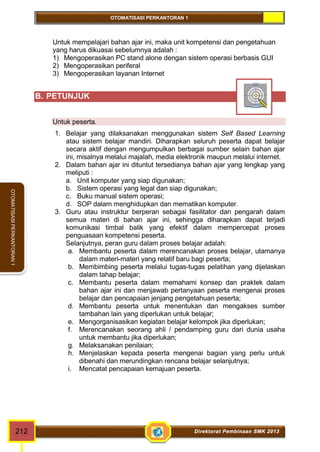 OTOMATISASI PERKANTORAN 1 
OTOMATISASI PERKANTORAN 1 
Untuk mempelajari bahan ajar ini, maka unit kompetensi dan pengetahuan 
yang harus dikuasai sebelumnya adalah : 
1) Mengoperasikan PC stand alone dengan sistem operasi berbasis GUI 
2) Mengoperasikan periferal 
3) Mengoperasikan layanan Internet 
B. PETUNJUK 
Untuk peserta. 
1. Belajar yang dilaksanakan menggunakan sistem Self Based Learning 
atau sistem belajar mandiri. Diharapkan seluruh peserta dapat belajar 
secara aktif dengan mengumpulkan berbagai sumber selain bahan ajar 
ini, misalnya melalui majalah, media elektronik maupun melalui internet. 
2. Dalam bahan ajar ini dituntut tersedianya bahan ajar yang lengkap yang 
meliputi : 
a. Unit komputer yang siap digunakan; 
b. Sistem operasi yang legal dan siap digunakan; 
c. Buku manual sistem operasi; 
d. SOP dalam menghidupkan dan mematikan komputer. 
3. Guru atau instruktur berperan sebagai fasilitator dan pengarah dalam 
semua materi di bahan ajar ini, sehingga diharapkan dapat terjadi 
komunikasi timbal balik yang efektif dalam mempercepat proses 
penguasaan kompetensi peserta. 
Selanjutnya, peran guru dalam proses belajar adalah: 
a. Membantu peserta dalam merencanakan proses belajar, utamanya 
dalam materi-materi yang relatif baru bagi peserta; 
b. Membimbing peserta melalui tugas-tugas pelatihan yang dijelaskan 
dalam tahap belajar; 
c. Membantu peserta dalam memahami konsep dan praktek dalam 
bahan ajar ini dan menjawab pertanyaan peserta mengenai proses 
belajar dan pencapaian jenjang pengetahuan peserta; 
d. Membantu peserta untuk menentukan dan mengakses sumber 
tambahan lain yang diperlukan untuk belajar; 
e. Mengorganisasikan kegiatan belajar kelompok jika diperlukan; 
f. Merencanakan seorang ahli / pendamping guru dari dunia usaha 
untuk membantu jika diperlukan; 
g. Melaksanakan penilaian; 
h. Menjelaskan kepada peserta mengenai bagian yang perlu untuk 
dibenahi dan merundingkan rencana belajar selanjutnya; 
i. Mencatat pencapaian kemajuan peserta. 
212 Direktorat Pembinaan SMK 2013 
 