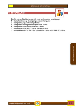 OTOMATISASI PERKANTORAN 1 
Direktorat Pembinaan SMK 2013 213 
OTOMATISASI PERKANTORAN 1 
C. TUJUAN AKHIR 
Setelah mempelajari bahan ajar ini, peserta diharapkan untuk dapat: 
1. Memahami konsep dasar pengoperasian komputer 
2. Mengetahui populer tentang internet 
3. Mengetahui tentang kode etik penulisan Twitter 
4. Mengetahui cara membuat akun di Twitter 
5. Mengetahui cara menggunakan microblog twitter 
6. Mengoperasikan On site training sesuai dengan aplikasi yang digunakan 
 