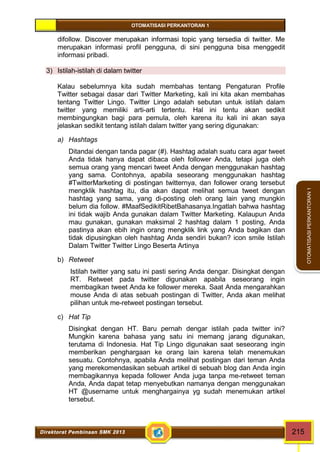 OTOMATISASI PERKANTORAN 1 
Direktorat Pembinaan SMK 2013 215 
OTOMATISASI PERKANTORAN 1 
difollow. Discover merupakan informasi topic yang tersedia di twitter. Me 
merupakan informasi profil pengguna, di sini pengguna bisa menggedit 
informasi pribadi. 
3) Istilah-istilah di dalam twitter 
Kalau sebelumnya kita sudah membahas tentang Pengaturan Profile 
Twitter sebagai dasar dari Twitter Marketing, kali ini kita akan membahas 
tentang Twitter Lingo. Twitter Lingo adalah sebutan untuk istilah dalam 
twitter yang memiliki arti-arti tertentu. Hal ini tentu akan sedikit 
membingungkan bagi para pemula, oleh karena itu kali ini akan saya 
jelaskan sedikit tentang istilah dalam twitter yang sering digunakan: 
a) Hashtags 
Ditandai dengan tanda pagar (#). Hashtag adalah suatu cara agar tweet 
Anda tidak hanya dapat dibaca oleh follower Anda, tetapi juga oleh 
semua orang yang mencari tweet Anda dengan menggunakan hashtag 
yang sama. Contohnya, apabila seseorang menggunakan hashtag 
#TwitterMarketing di postingan twitternya, dan follower orang tersebut 
mengklik hashtag itu, dia akan dapat melihat semua tweet dengan 
hashtag yang sama, yang di-posting oleh orang lain yang mungkin 
belum dia follow. #MaafSedikitRibetBahasanya.Ingatlah bahwa hashtag 
ini tidak wajib Anda gunakan dalam Twitter Marketing. Kalaupun Anda 
mau gunakan, gunakan maksimal 2 hashtag dalam 1 posting, Anda 
pastinya akan ebih ingin orang mengklik link yang Anda bagikan dan 
tidak dipusingkan oleh hashtag Anda sendiri bukan? icon smile Istilah 
Dalam Twitter Twitter Lingo Beserta Artinya 
b) Retweet 
Istilah twitter yang satu ini pasti sering Anda dengar. Disingkat dengan 
RT. Retweet pada twitter digunakan apabila seseorang ingin 
membagikan tweet Anda ke follower mereka. Saat Anda mengarahkan 
mouse Anda di atas sebuah postingan di Twitter, Anda akan melihat 
pilihan untuk me-retweet postingan tersebut. 
c) Hat Tip 
Disingkat dengan HT. Baru pernah dengar istilah pada twitter ini? 
Mungkin karena bahasa yang satu ini memang jarang digunakan, 
terutama di Indonesia. Hat Tip Lingo digunakan saat seseorang ingin 
memberikan penghargaan ke orang lain karena telah menemukan 
sesuatu. Contohnya, apabila Anda melihat postingan dari teman Anda 
yang merekomendasikan sebuah artikel di sebuah blog dan Anda ingin 
membagikannya kepada follower Anda juga tanpa me-retweet teman 
Anda, Anda dapat tetap menyebutkan namanya dengan menggunakan 
HT @username untuk menghargainya yg sudah menemukan artikel 
tersebut. 
 
