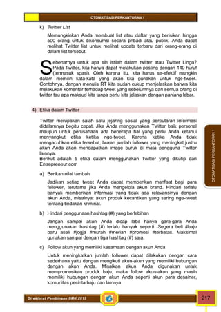 OTOMATISASI PERKANTORAN 1 
S 
Direktorat Pembinaan SMK 2013 217 
OTOMATISASI PERKANTORAN 1 
k) Twitter List 
Memungkinkan Anda membuat list atau daftar yang berisikan hingga 
500 orang untuk dikonsumsi secara pribadi atau publik. Anda dapat 
melihat Twitter list untuk melihat update terbaru dari orang-orang di 
dalam list tersebut. 
ebenarnya untuk apa sih istilah dalam twitter atau Twitter Lingo? 
Pada Twitter, kita hanya dapat melakukan posting dengan 140 huruf 
(termasuk spasi). Oleh karena itu, kita harus se-efektif mungkin 
dalam memilih kata-kata yang akan kita gunakan untuk nge-tweet. 
Contohnya, dengan menulis RT kita sudah cukup menjelaskan bahwa kita 
melakukan komentar terhadap tweet yang sebelumnya dan semua orang di 
twitter tau apa maksud kita tanpa perlu kita jelaskan dengan panjang lebar. 
4) Etika dalam Twitter 
Twitter merupakan salah satu jejaring sosial yang perputaran informasi 
didalamnya begitu cepat. Jika Anda menggunakan Twitter baik personal 
maupun untuk perusahaan ada beberapa hal yang perlu Anda ketahui 
menyangkut etika ketika nge-tweet. Karena ketika Anda tidak 
mengacuhkan etika tersebut, bukan jumlah follower yang meningkat justru 
akun Anda akan mendapatkan image buruk di mata pengguna Twitter 
lainnya. 
Berikut adalah 5 etika dalam menggunakan Twitter yang dikutip dari 
Entrepreneur.com 
a) Berikan nilai tambah 
Jadikan setiap tweet Anda dapat memberikan manfaat bagi para 
follower, terutama jika Anda mengelola akun brand. Hindari terlalu 
banyak memberikan informasi yang tidak ada relevansinya dengan 
akun Anda, misalnya: akun produk kecantikan yang sering nge-tweet 
tentang tindakan kriminal. 
b) Hindari penggunaan hashtag (#) yang berlebihan 
Jangan sampai akun Anda dicap labil hanya gara-gara Anda 
menggunakan hashtag (#) terlalu banyak seperti: Segera beli #baju 
baru aseli #jogja #murah #meriah #promosi #terbatas. Maksimal 
gunakan sampai dengan tiga hashtag (#) saja. 
c) Follow akun yang memiliki kesamaan dengan akun Anda 
Untuk meningkatkan jumlah follower dapat dilakukan dengan cara 
sederhana yaitu dengan mengikuti akun-akun yang memiliki hubungan 
dengan akun Anda. Misalkan akun Anda digunakan untuk 
mempromosikan produk baju, maka follow akun-akun yang masih 
memiliki hubungan dengan akun Anda seperti akun para desainer, 
komunitas pecinta baju dan lainnya. 
 