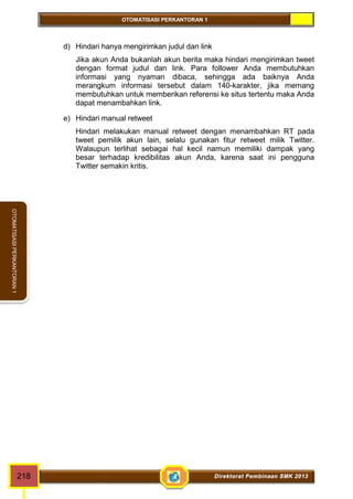 OTOMATISASI PERKANTORAN 1 
OTOMATISASI PERKANTORAN 1 
d) Hindari hanya mengirimkan judul dan link 
Jika akun Anda bukanlah akun berita maka hindari mengirimkan tweet 
dengan format judul dan link. Para follower Anda membutuhkan 
informasi yang nyaman dibaca, sehingga ada baiknya Anda 
merangkum informasi tersebut dalam 140-karakter, jika memang 
membutuhkan untuk memberikan referensi ke situs tertentu maka Anda 
dapat menambahkan link. 
e) Hindari manual retweet 
Hindari melakukan manual retweet dengan menambahkan RT pada 
tweet pemilik akun lain, selalu gunakan fitur retweet milik Twitter. 
Walaupun terlihat sebagai hal kecil namun memiliki dampak yang 
besar terhadap kredibilitas akun Anda, karena saat ini pengguna 
Twitter semakin kritis. 
218 Direktorat Pembinaan SMK 2013 
 