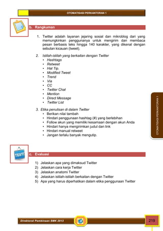 OTOMATISASI PERKANTORAN 1 
Direktorat Pembinaan SMK 2013 219 
OTOMATISASI PERKANTORAN 1 
b. Rangkuman 
1. Twitter adalah layanan jejaring sosial dan mikroblog dari yang 
memungkinkan penggunanya untuk mengirim dan membaca 
pesan berbasis teks hingga 140 karakter, yang dikenal dengan 
sebutan kicauan (tweet). 
2. Istilah-istilah yang berkaitan dengan Twitter 
 Hashtags 
 Retweet 
 Hat Tip. 
 Modified Tweet 
 Trend 
 Via 
 CC 
 Twitter Chat 
 Mention 
 Direct Message 
 Twitter List 
3. Etika penulisan di dalam Twitter 
 Berikan nilai tambah 
 Hindari penggunaan hashtag (#) yang berlebihan 
 Follow akun yang memiliki kesamaan dengan akun Anda 
 Hindari hanya mengirimkan judul dan link 
 Hindari manual retweet 
 Jangan terlalu banyak mengutip. 
c. Evaluasi 
1) Jelaskan apa yang dimaksud Twitter 
2) Jelaskan cara kerja Twitter 
3) Jelaskan anatomi Twitter 
4) Jelaskan istilah-istilah berkaitan dengan Twitter 
5) Apa yang harus diperhatikan dalam etika penggunaan Twitter 
 