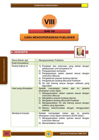 OTOMATISASI PERKANTORAN 1 
OTOMATISASI PERKANTORAN 1 
VIII 
BAB VIII 
CARA MENGOPERASIKAN PUBLISHER 
A. DESKRIPSI 
Nama Bahan ajar : Mengoperasikan Publisher 
Kode Kompetensi : 
Ruang lingkup isi : 1) Peralatan dan instrumen yang terkait dengan 
pelaksanaan unit kompetensi ini 
2) Pengoperasian komputer; 
3) Pengoperasian sistem operasi sesuai dengan 
Instruction Manual; 
4) Pengetahuan populer tentang internet 
5) Pengetahuan tentang Microsoft Publisher 
6) On site training sesuai dengan software yang 
digunakan 
Hasil yang diharapkan : Setelah mempelajari bahan ajar ini, peserta 
diharapkan untuk dapat : 
1) Mengoperasikan sistem operasi sesuai dengan 
Instruction Manual; 
2) Mengetahui populer tentang internet 
3) Mengetahui tentang Microsoft Publisher 
4) Mengoperasikan On site training sesuai dengan 
softwre yang digunakan. 
5) Mampu berkomunikasi dengan menggunakan 
internet 
Manfaat di Industri : Setelah mempelajari bahan ajar ini, peserta 
diharapkan untuk dapat membantu DU/DI dalam : 
1) Mengoperasikan sistem operasi sesuai dengan 
Instruction Manual 
2) Memanfaatkan internet 
220 Direktorat Pembinaan SMK 2013 
 